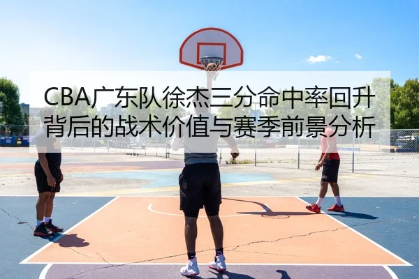 CBA广东队徐杰三分命中率回升背后的战术价值与赛季前景分析