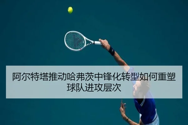 阿尔特塔推动哈弗茨中锋化转型如何重塑球队进攻层次
