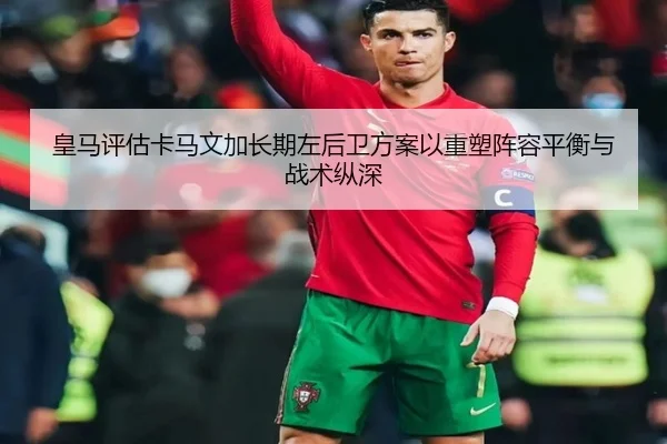 皇马评估卡马文加长期左后卫方案以重塑阵容平衡与战术纵深