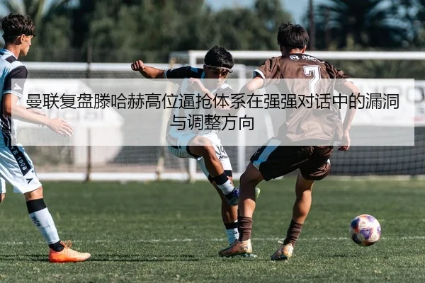 曼联复盘滕哈赫高位逼抢体系在强强对话中的漏洞与调整方向